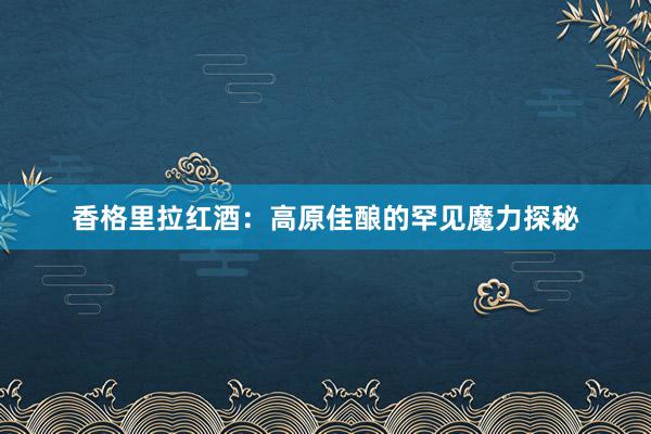 香格里拉红酒：高原佳酿的罕见魔力探秘